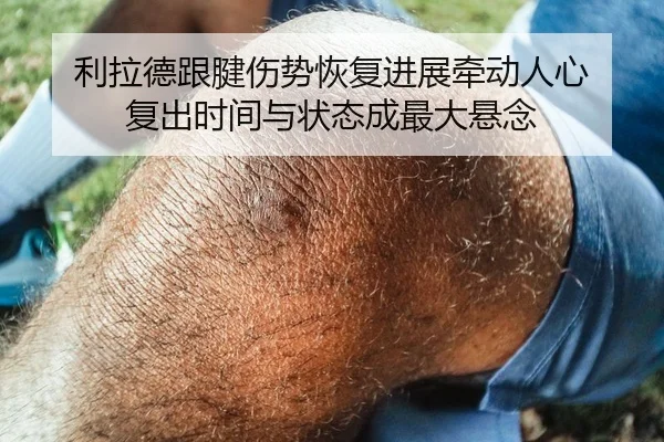 利拉德跟腱伤势恢复进展牵动人心 复出时间与状态成最大悬念